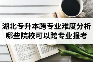 湖北專升本跨專業(yè)難度分析：哪些院校可以跨專業(yè)報(bào)考？