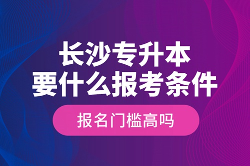 長(zhǎng)沙專升本要什么報(bào)考條件？報(bào)名門檻高嗎？