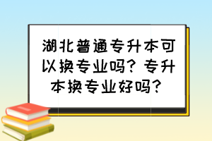 湖北普通專升本可以換專業(yè)嗎？專升本換專業(yè)好嗎？