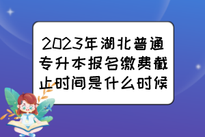 2023年湖北普通專升本報(bào)名繳費(fèi)截止時(shí)間是什么時(shí)候？